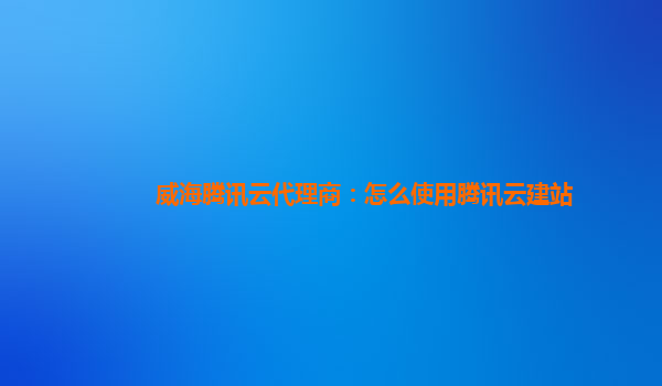 威海腾讯云代理商：怎么使用腾讯云建站