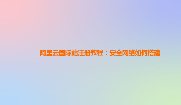 阿里云国际站注册教程：安全网络如何搭建