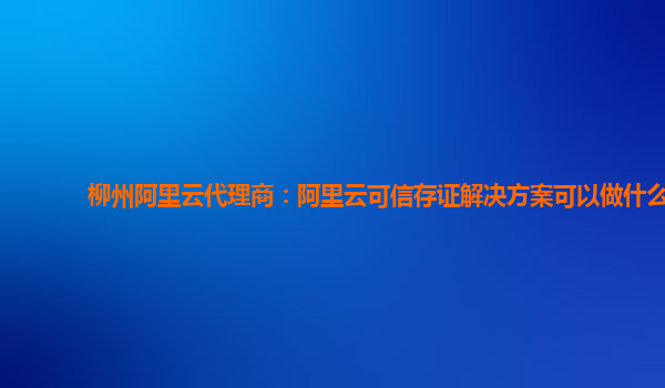柳州阿里云代理商：阿里云可信存证解决方案可以做什么