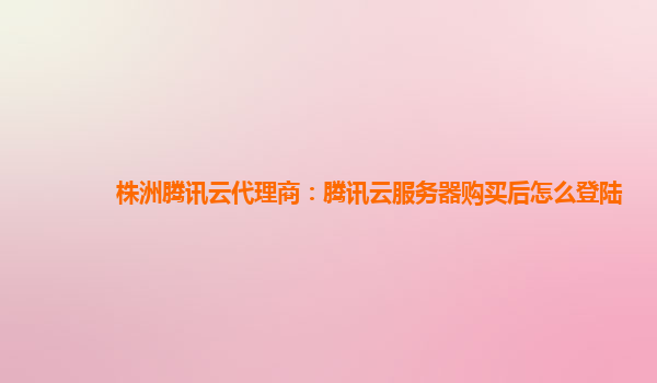 株洲腾讯云代理商：腾讯云服务器购买后怎么登陆