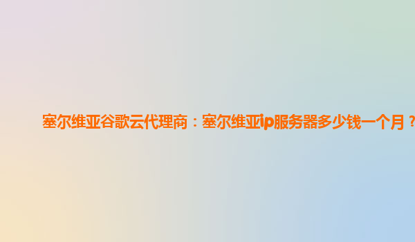 塞尔维亚谷歌云代理商：塞尔维亚ip服务器多少钱一个月？