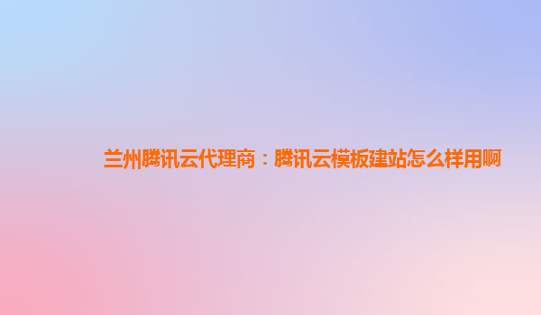 兰州腾讯云代理商：腾讯云模板建站怎么样用啊