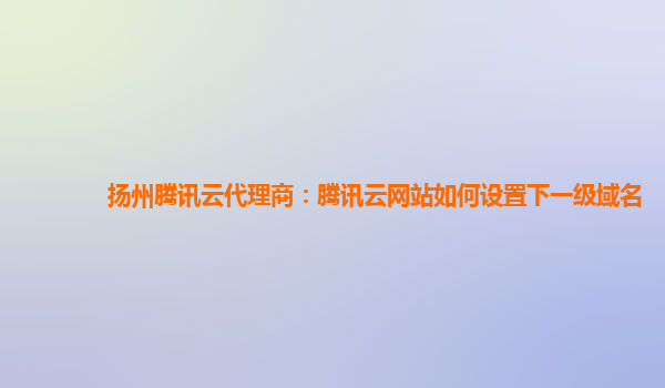 扬州腾讯云代理商：腾讯云网站如何设置下一级域名