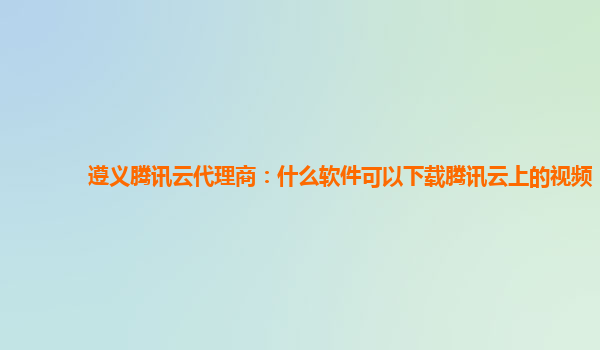 遵义腾讯云代理商：什么软件可以下载腾讯云上的视频