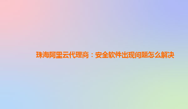 珠海阿里云代理商：安全软件出现问题怎么解决