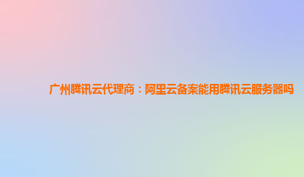 广州腾讯云代理商：阿里云备案能用腾讯云服务器吗