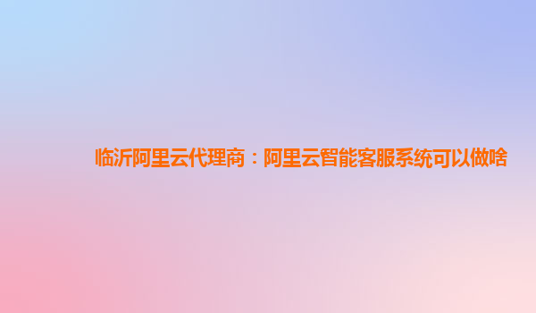 临沂阿里云代理商：阿里云智能客服系统可以做啥