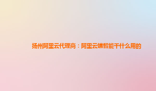 扬州阿里云代理商：阿里云端智能干什么用的