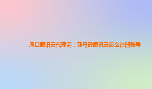 周口腾讯云代理商：亚马逊腾讯云怎么注册账号
