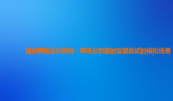 福州腾讯云代理商：腾讯云智服的客服面试的模拟场景