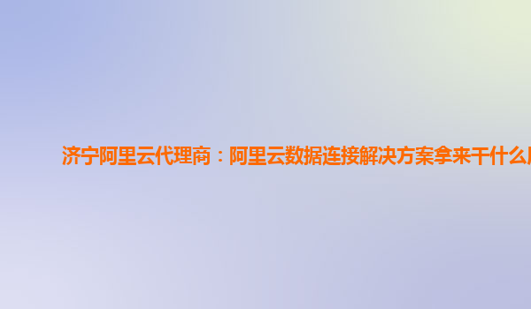 济宁阿里云代理商：阿里云数据连接解决方案拿来干什么用