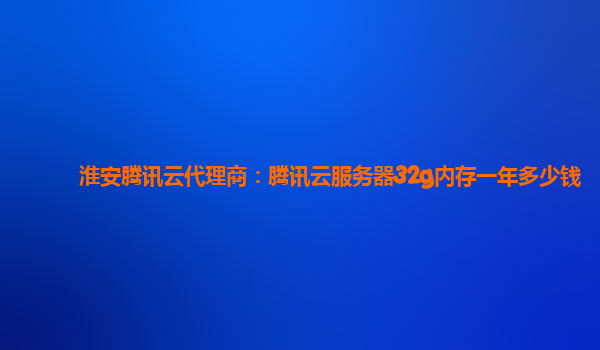 淮安腾讯云代理商：腾讯云服务器32g内存一年多少钱