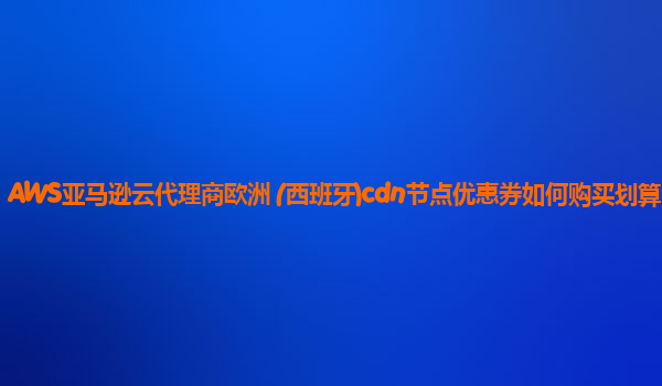 AWS亚马逊云代理商欧洲 (西班牙)cdn节点优惠券如何购买划算？