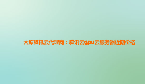 太原腾讯云代理商：腾讯云gpu云服务器近期价格