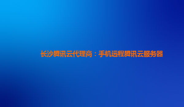 长沙腾讯云代理商：手机远程腾讯云服务器