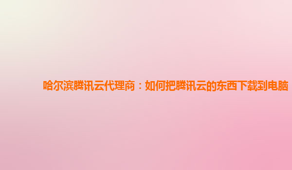 哈尔滨腾讯云代理商：如何把腾讯云的东西下载到电脑