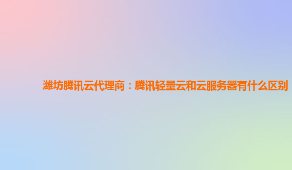 潍坊腾讯云代理商：腾讯轻量云和云服务器有什么区别