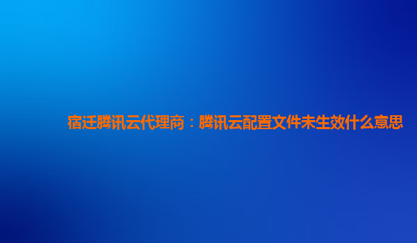 宿迁腾讯云代理商：腾讯云配置文件未生效什么意思