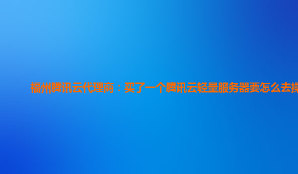 福州腾讯云代理商：买了一个腾讯云轻量服务器要怎么去操作