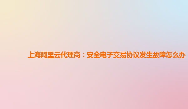 上海阿里云代理商：安全电子交易协议发生故障怎么办