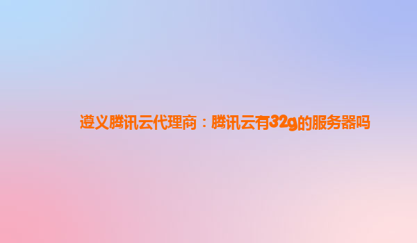 遵义腾讯云代理商：腾讯云有32g的服务器吗