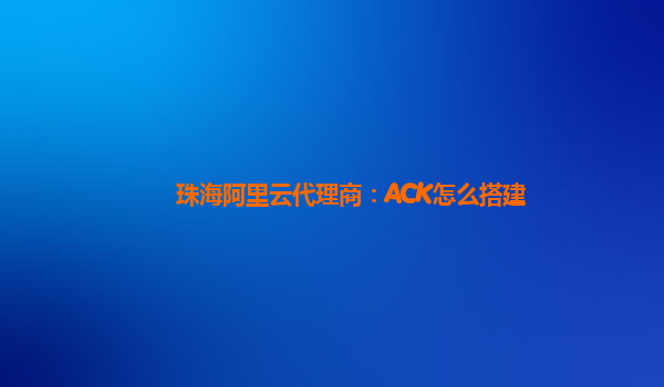 珠海阿里云代理商：ACK怎么搭建