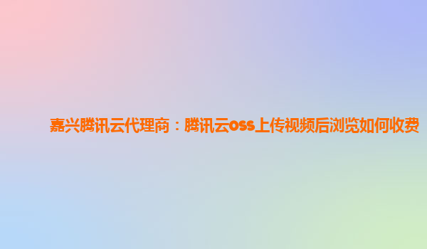 嘉兴腾讯云代理商：腾讯云oss上传视频后浏览如何收费