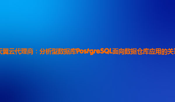 南昌天翼云代理商：分析型数据库PostgreSQL面向数据仓库应用的关系型数据库