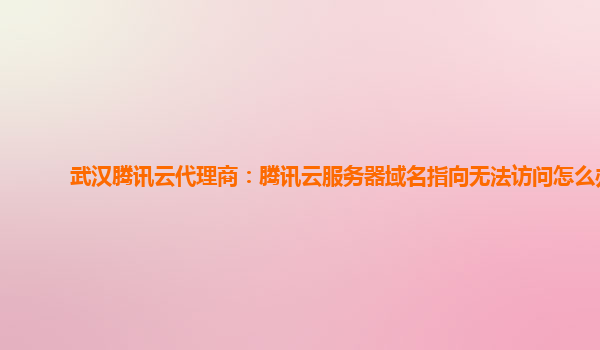 武汉腾讯云代理商：腾讯云服务器域名指向无法访问怎么办