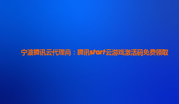 宁波腾讯云代理商：腾讯start云游戏激活码免费领取
