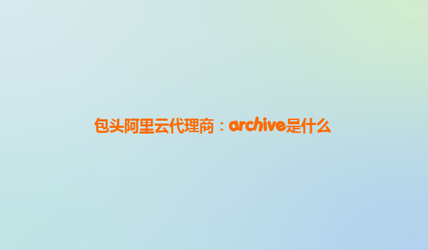 包头阿里云代理商：archive是什么