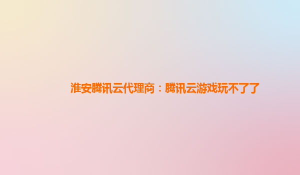 淮安腾讯云代理商：腾讯云游戏玩不了了