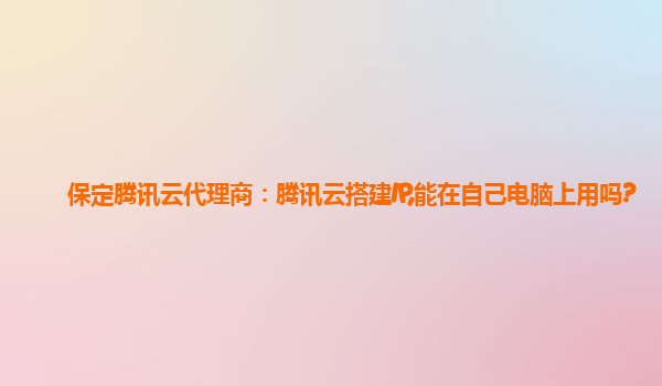 保定腾讯云代理商：腾讯云搭建IP,能在自己电脑上用吗?