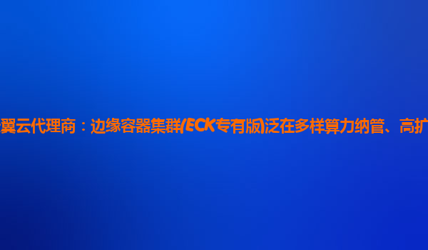 淮安天翼云代理商：边缘容器集群(ECK专有版)泛在多样算力纳管、高扩展边缘容器服务