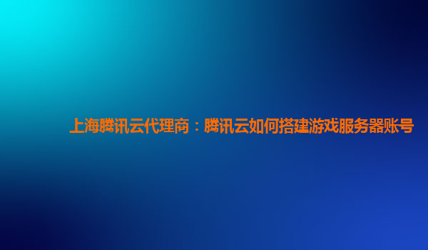 上海腾讯云代理商：腾讯云如何搭建游戏服务器账号