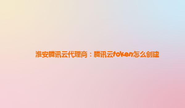 淮安腾讯云代理商：腾讯云token怎么创建