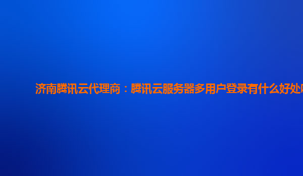 济南腾讯云代理商：腾讯云服务器多用户登录有什么好处吗