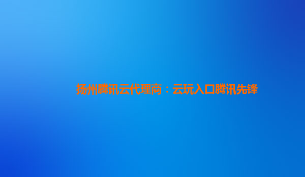 扬州腾讯云代理商：云玩入口腾讯先锋