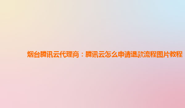 烟台腾讯云代理商：腾讯云怎么申请退款流程图片教程