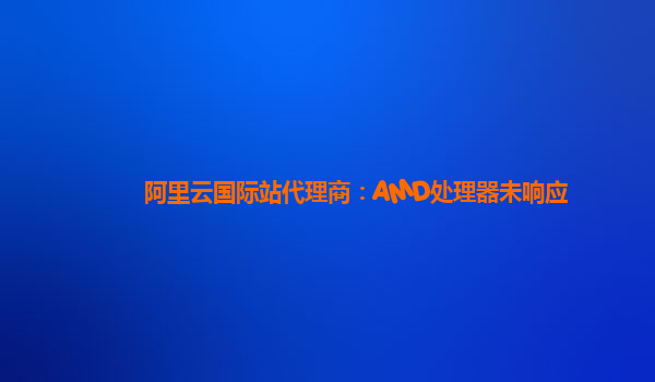 阿里云国际站代理商：AMD处理器未响应