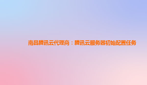 南昌腾讯云代理商：腾讯云服务器初始配置任务