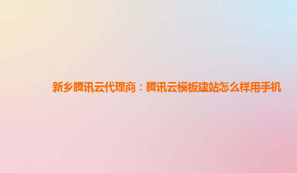 新乡腾讯云代理商：腾讯云模板建站怎么样用手机