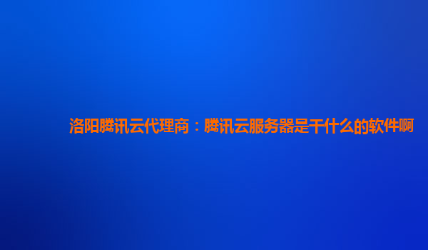 洛阳腾讯云代理商：腾讯云服务器是干什么的软件啊