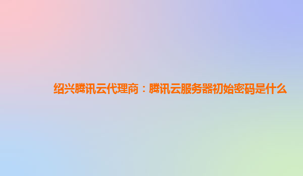 绍兴腾讯云代理商：腾讯云服务器初始密码是什么