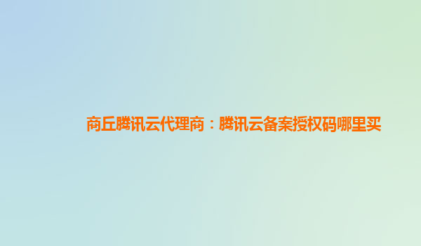 商丘腾讯云代理商：腾讯云备案授权码哪里买
