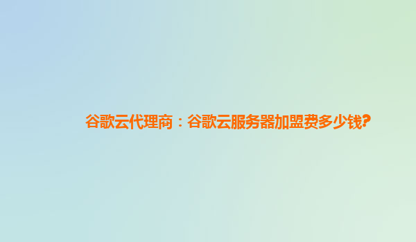 谷歌云代理商：谷歌云服务器加盟费多少钱?