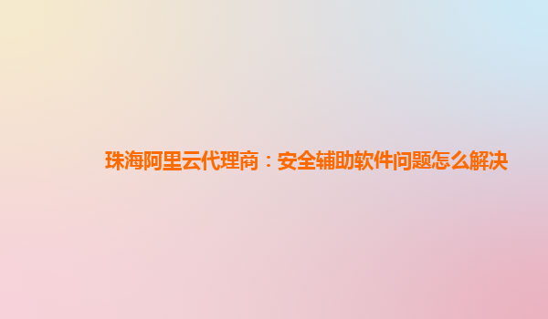 珠海阿里云代理商：安全辅助软件问题怎么解决
