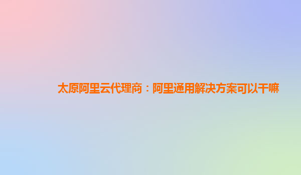 太原阿里云代理商：阿里通用解决方案可以干嘛