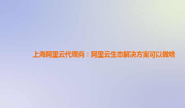上海阿里云代理商：阿里云生态解决方案可以做啥