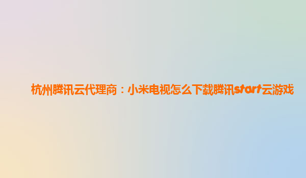 杭州腾讯云代理商：小米电视怎么下载腾讯start云游戏